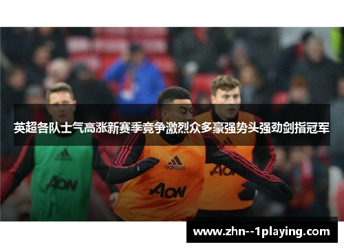 英超各队士气高涨新赛季竞争激烈众多豪强势头强劲剑指冠军