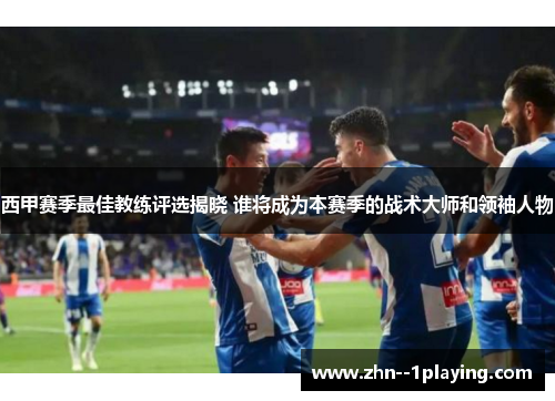 西甲赛季最佳教练评选揭晓 谁将成为本赛季的战术大师和领袖人物