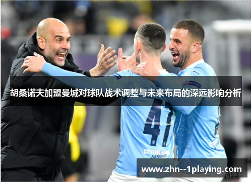 胡桑诺夫加盟曼城对球队战术调整与未来布局的深远影响分析 胡桑诺夫加盟曼城对球队战术调整与未来布局的深远影响分析