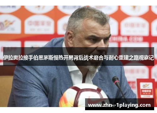 伊拉奥拉接手伯恩茅斯慢热开局背后战术磨合与耐心重建之路观察记 伊拉奥拉接手伯恩茅斯慢热开局背后战术磨合与耐心重建之路观察记
