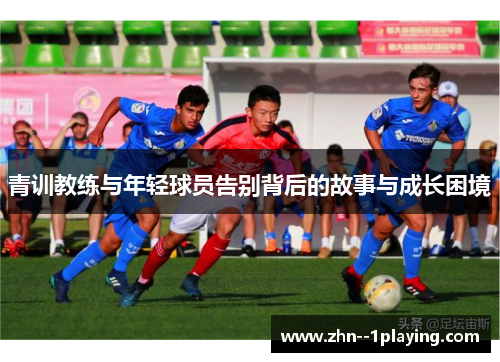 青训教练与年轻球员告别背后的故事与成长困境 青训教练与年轻球员告别背后的故事与成长困境