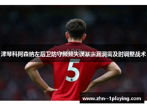 津琴科阿森纳左后卫防守频频失误暴露漏洞需及时调整战术 津琴科阿森纳左后卫防守频频失误暴露漏洞需及时调整战术